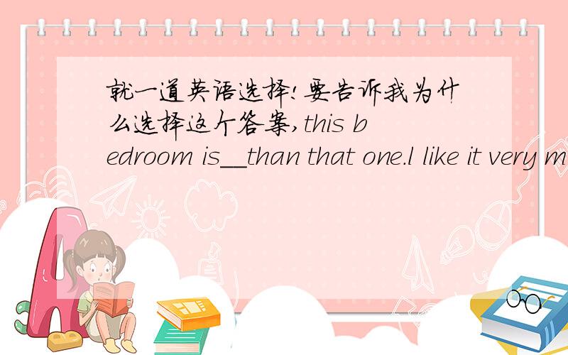 就一道英语选择!要告诉我为什么选择这个答案,this bedroom is__than that one.l like it very much.A.tidy B.more tidier C.quite tidier D.a lot tidier顺便麻烦帮我翻译一下整句话的意思。