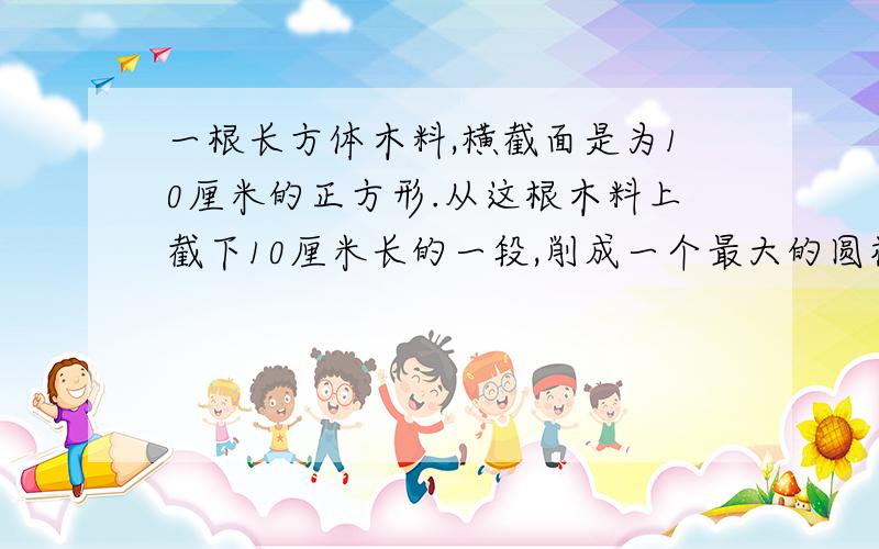 一根长方体木料,横截面是为10厘米的正方形.从这根木料上截下10厘米长的一段,削成一个最大的圆柱体.圆柱的体积的多少?削去部分是体积是多少?