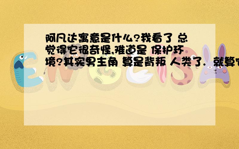 阿凡达寓意是什么?我看了 总觉得它很奇怪,难道是 保护环境?其实男主角 算是背叛 人类了.  就算它是错的,军人是不应该有思想的.最少这种 人还是不要做.为了 女人 居然 窝里反