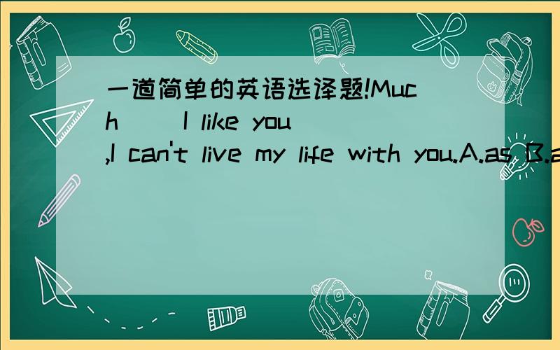 一道简单的英语选译题!Much( )I like you,I can't live my life with you.A.as B.as if C.although D.because