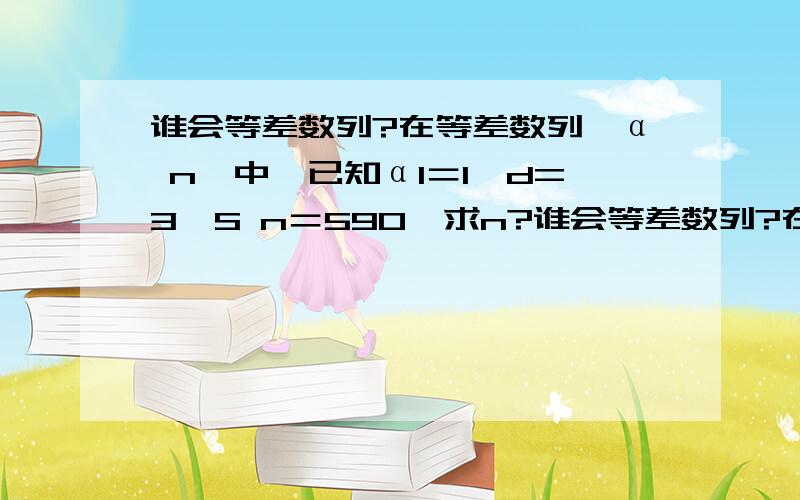 谁会等差数列?在等差数列｛α n｝中,已知α1＝1,d=3,S n＝590,求n?谁会等差数列?在等差数列｛α n｝中,已知α1＝1,d=3,S n＝590,求n?