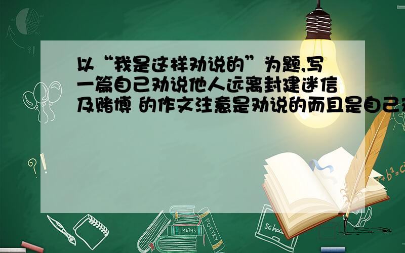 以“我是这样劝说的”为题,写一篇自己劝说他人远离封建迷信及赌博 的作文注意是劝说的而且是自己劝说他人的,600字以上,只是要来做下参考~