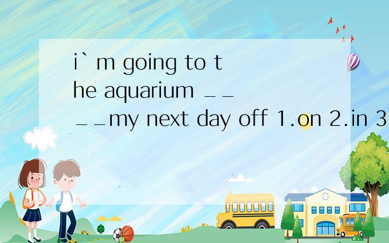 i`m going to the aquarium ____my next day off 1.on 2.in 3.with 4.at