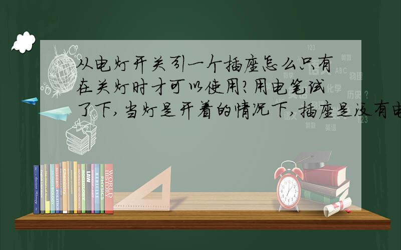 从电灯开关引一个插座怎么只有在关灯时才可以使用?用电笔试了下,当灯是开着的情况下,插座是没有电的,只有把灯关了插座才会有电.除了从灯那里再引线过来,还有没有其它的解决办法,有没