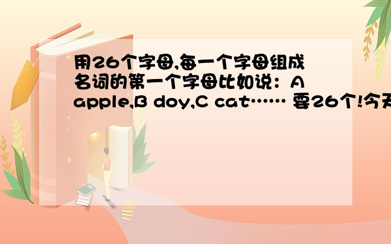 用26个字母,每一个字母组成名词的第一个字母比如说：A apple,B doy,C cat…… 要26个!今天就要!