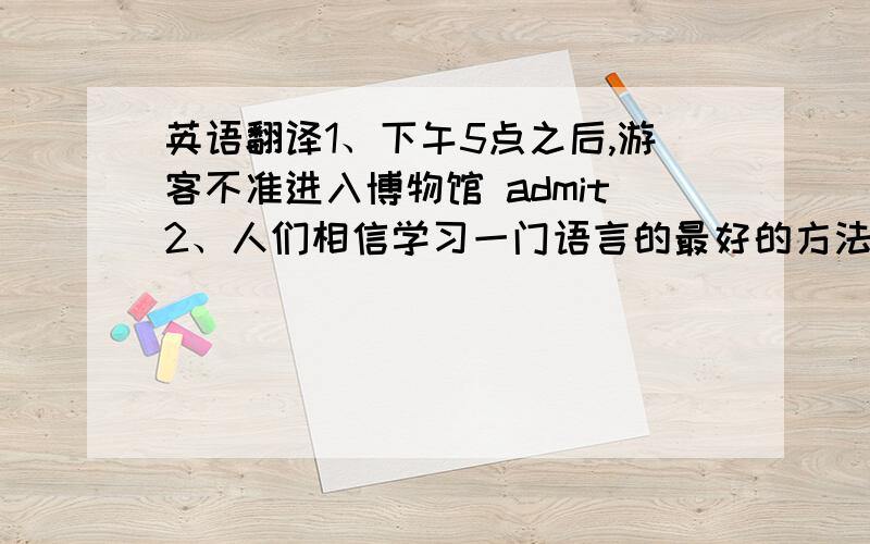 英语翻译1、下午5点之后,游客不准进入博物馆 admit2、人们相信学习一门语言的最好的方法是和说那种语言的人交流 It is believed...3、我的上司和他的妻子一起去伦敦旅游了七天 make a journey to5