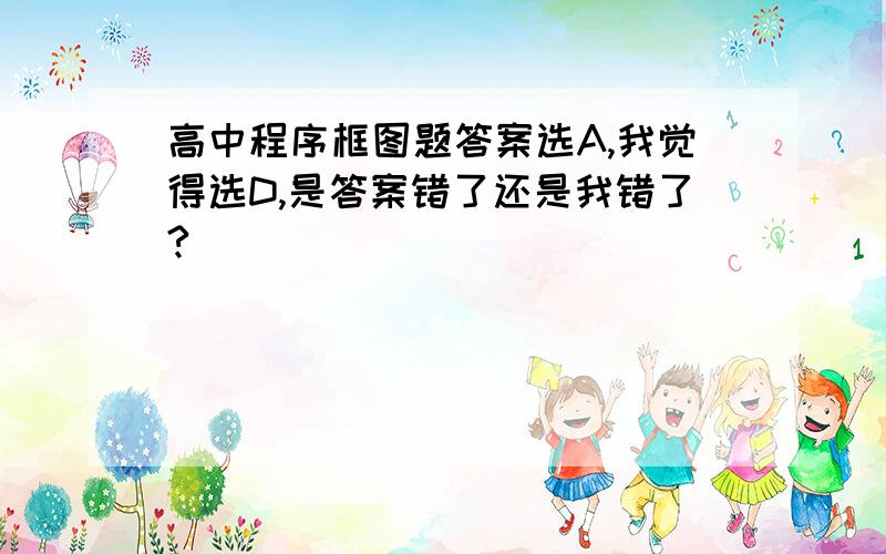 高中程序框图题答案选A,我觉得选D,是答案错了还是我错了?