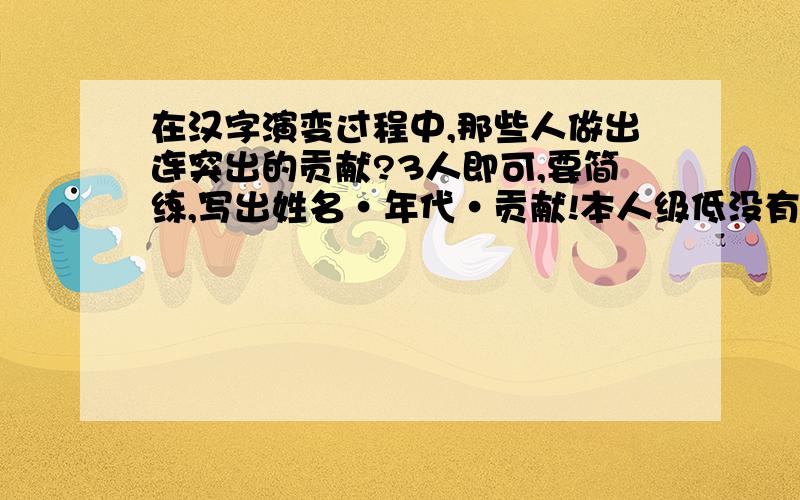 在汉字演变过程中,那些人做出连突出的贡献?3人即可,要简练,写出姓名·年代·贡献!本人级低没有奖励积分,但你有可能被选为最佳答案,获得20积分!