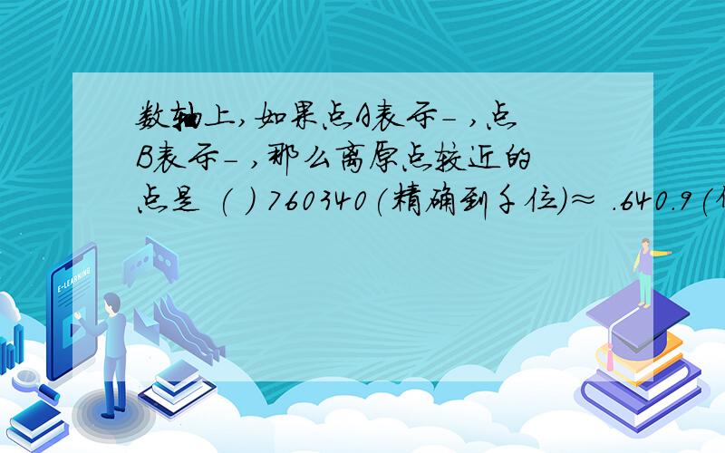 数轴上,如果点A表示- ,点B表示- ,那么离原点较近的点是 ( ) 760340(精确到千位)≈ .640.9(保留两个有效数字)≈ 下列个组数中,数值相等的是（ ） A． 32和23 B． －23和（－2）3 C．－32和（－3）2 D