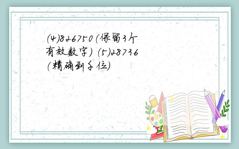 （4）826750（保留3个有效数字） （5）28736(精确到千位)