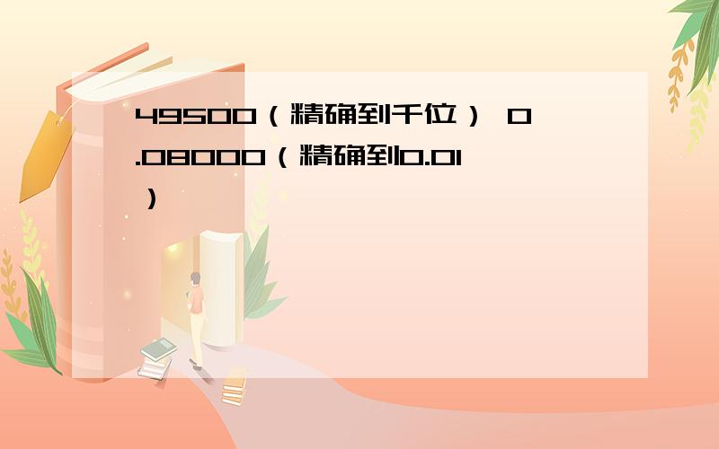 49500（精确到千位） 0.08000（精确到0.01）