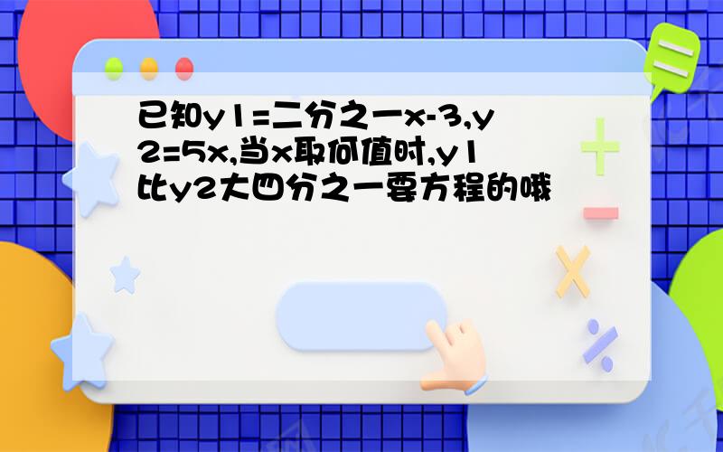 已知y1=二分之一x-3,y2=5x,当x取何值时,y1比y2大四分之一要方程的哦