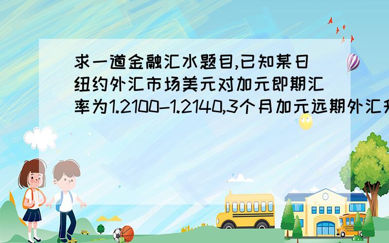 求一道金融汇水题目,已知某日纽约外汇市场美元对加元即期汇率为1.2100-1.2140,3个月加元远期外汇升水6已知某日纽约外汇市场美元对加元即期汇率为1.2100-1.2140,3个月加元远期外汇升水60/40,求