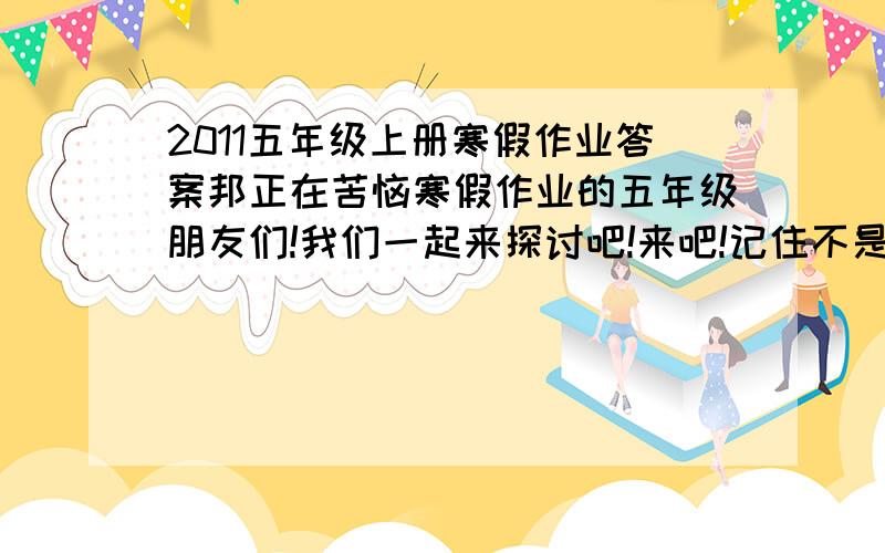 2011五年级上册寒假作业答案邦正在苦恼寒假作业的五年级朋友们!我们一起来探讨吧!来吧!记住不是互相报答案!而是把不会的题目写上去!让大家一起探讨!谢谢!因为我也是位五年级的朋友!