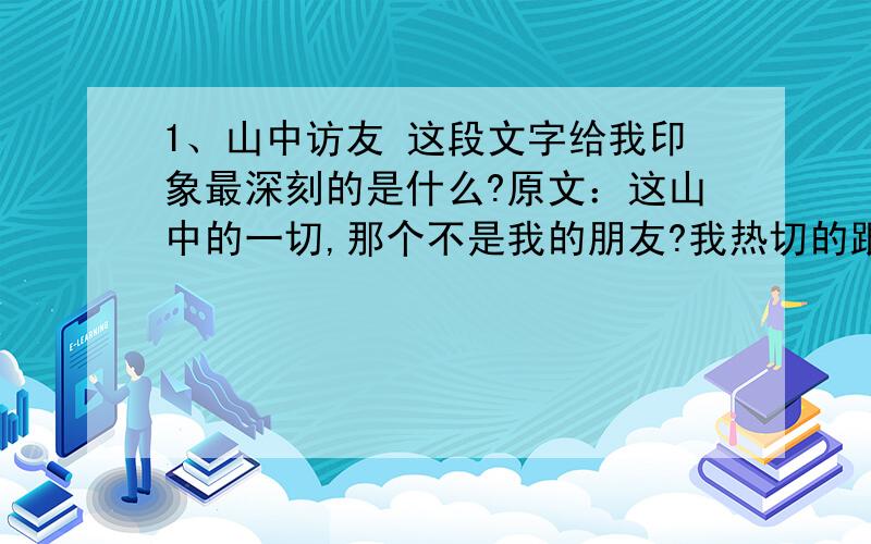 1、山中访友 这段文字给我印象最深刻的是什么?原文：这山中的一切,那个不是我的朋友?我热切的跟他们打招呼：清凉的山泉!你捧出一面明镜,是要我重新梳妆吗?汩汩的溪流!你吟诵着一首首