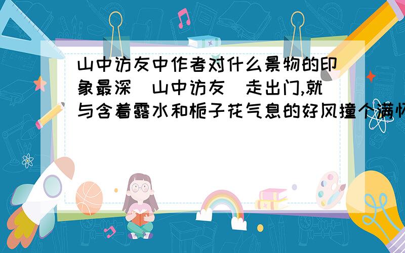 山中访友中作者对什么景物的印象最深[山中访友]走出门,就与含着露水和栀子花气息的好风撞个满怀.早晨,好清爽!心里的感觉好清爽!　　不骑车,不邀游伴,也不带什么礼物,就带着满怀的好心