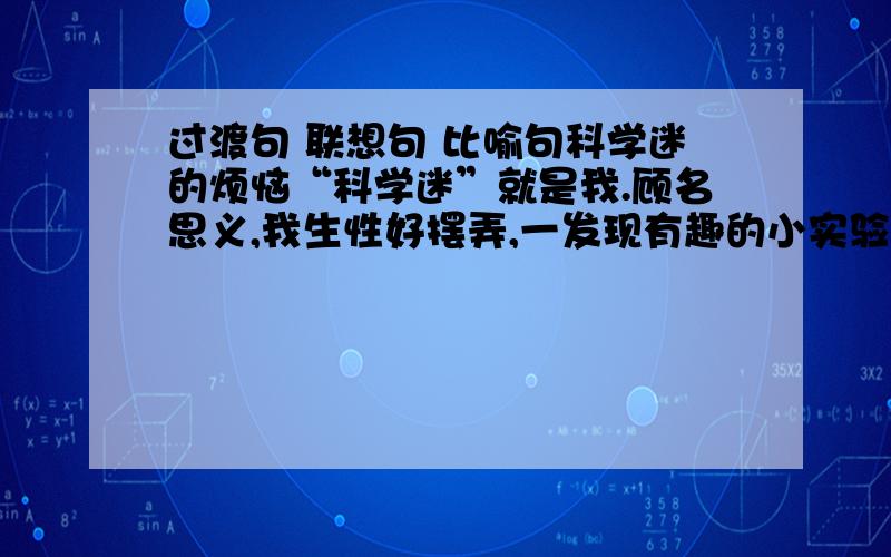 过渡句 联想句 比喻句科学迷的烦恼“科学迷”就是我.顾名思义,我生性好摆弄,一发现有趣的小实验或小制作介绍,就会“迷上”,非捣鼓一通不可,我也从中获得了不少知识和乐趣.如我做的“