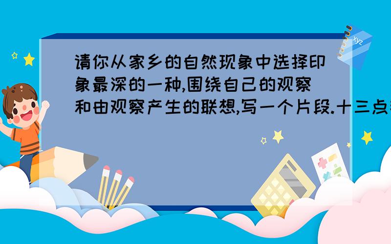 请你从家乡的自然现象中选择印象最深的一种,围绕自己的观察和由观察产生的联想,写一个片段.十三点钟之前啊!不管你写的是什么，有的就行啊~可以加悬赏分……两三百字就行了啊啊啊！