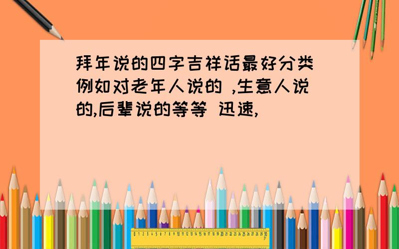 拜年说的四字吉祥话最好分类 例如对老年人说的 ,生意人说的,后辈说的等等 迅速,