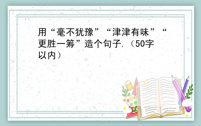 用“毫不犹豫”“津津有味”“更胜一筹”造个句子.（50字以内）