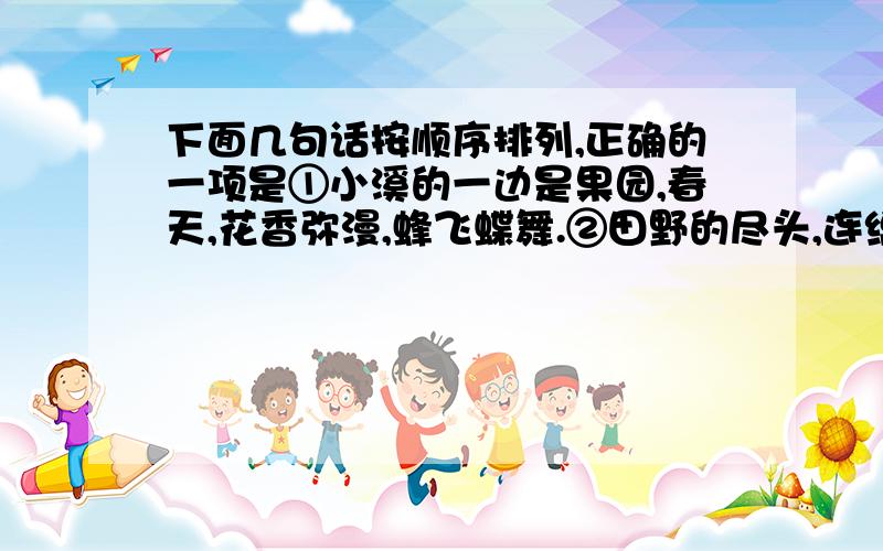 下面几句话按顺序排列,正确的一项是①小溪的一边是果园,春天,花香弥漫,蜂飞蝶舞.②田野的尽头,连绵的山峰犹如大海里起伏的波涛.③溪水那么清澈、明净,水里的鱼儿快乐地游来游去.④山