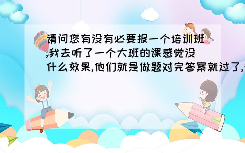 请问您有没有必要报一个培训班,我去听了一个大班的课感觉没什么效果,他们就是做题对完答案就过了,我大多数都没听懂.还有就是平时听力要如何训练除了做真题还有什么,主要听不懂做完