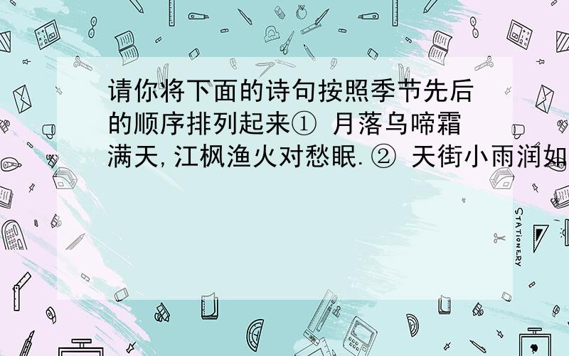 请你将下面的诗句按照季节先后的顺序排列起来① 月落乌啼霜满天,江枫渔火对愁眠.② 天街小雨润如酥,草色遥看近却无.③ 故人西辞黄鹤楼,烟花三月下扬州.④ 小荷才露尖尖角,早有蜻蜓立