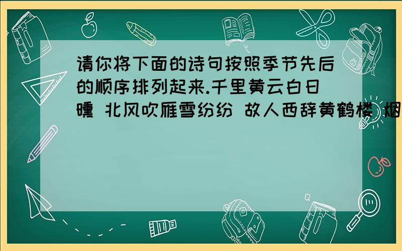 请你将下面的诗句按照季节先后的顺序排列起来.千里黄云白日曛 北风吹雁雪纷纷 故人西辞黄鹤楼 烟花三月下扬州小荷才露尖尖角 早有蜻蜓立上头毕竟西湖六月中 风光不与四时同天街小雨