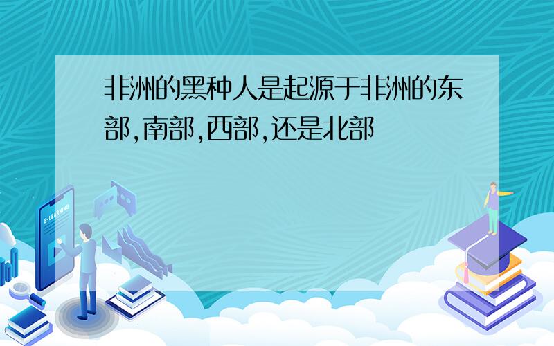 非洲的黑种人是起源于非洲的东部,南部,西部,还是北部