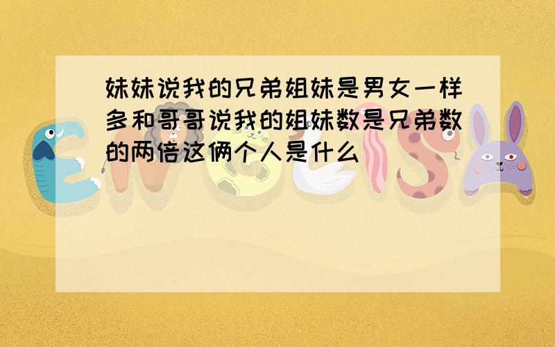 妹妹说我的兄弟姐妹是男女一样多和哥哥说我的姐妹数是兄弟数的两倍这俩个人是什么