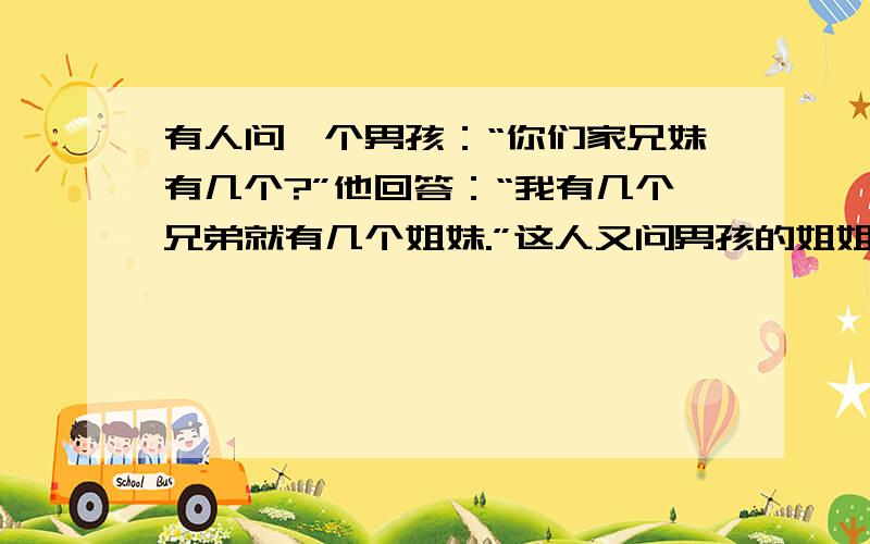 有人问一个男孩：“你们家兄妹有几个?”他回答：“我有几个兄弟就有几个姐妹.”这人又问男孩的姐姐,她回答说:“我的兄弟的人数是我的姐姐的2倍.”请问他们家兄弟姐妹各有几个?