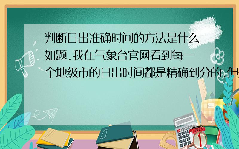 判断日出准确时间的方法是什么如题.我在气象台官网看到每一个地级市的日出时间都是精确到分的.但是,很多地方都是看不见太阳的,一个地市的日出时间是参照哪个地方的呢?是最高点?还是