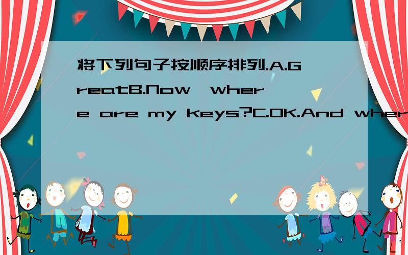 将下列句子按顺序排列.A.GreatB.Now,where are my keys?C.OK.And where's my computer game?D.How about my pencil case and my baseball?E.Oh,they'er on the floor.F.Where are my books?G.They'er in your backpack.I.They're on the sofa.J.Your computer