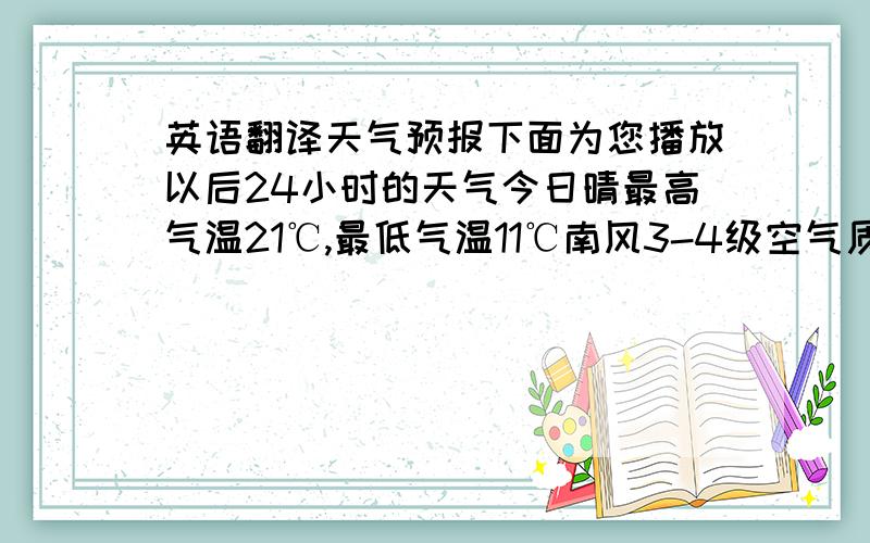 英语翻译天气预报下面为您播放以后24小时的天气今日晴最高气温21℃,最低气温11℃南风3-4级空气质量良希望你们有一个好心情