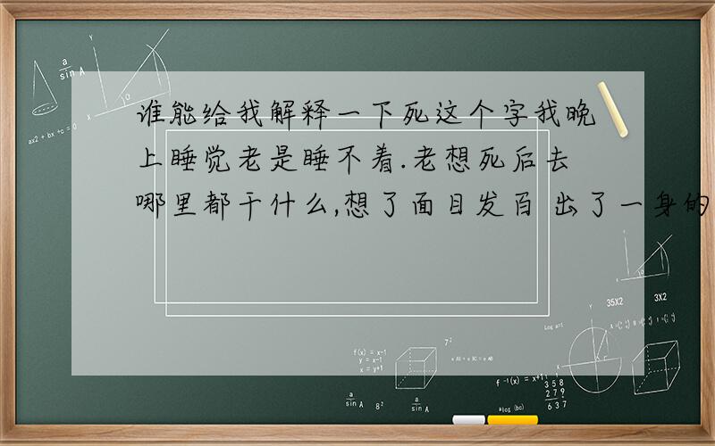 谁能给我解释一下死这个字我晚上睡觉老是睡不着.老想死后去哪里都干什么,想了面目发百 出了一身的冷汗,请问下我是不是有忧郁症啊 我自己没法控制,是脑子自己像的,有的时候耳朵边还出