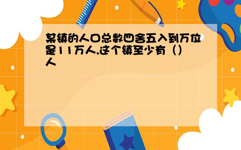 某镇的人口总数四舍五入到万位是11万人,这个镇至少有（）人