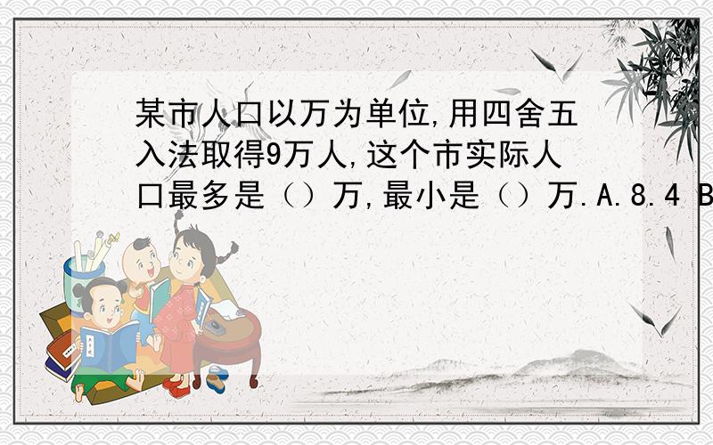 某市人口以万为单位,用四舍五入法取得9万人,这个市实际人口最多是（）万,最小是（）万.A.8.4 B.8.5 C.8.9 D.9.4 E.9.5 F.9.9