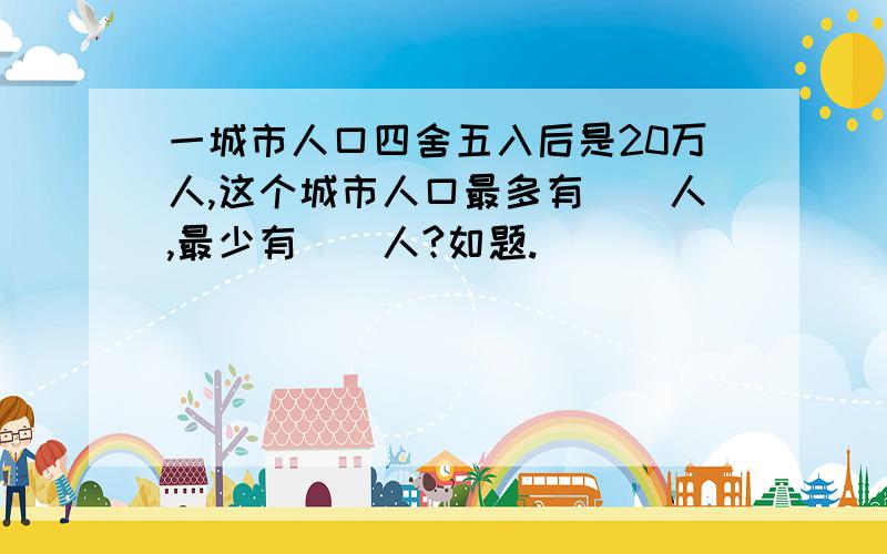 一城市人口四舍五入后是20万人,这个城市人口最多有（）人,最少有（）人?如题.