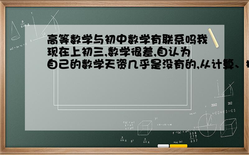 高等数学与初中数学有联系吗我现在上初三,数学很差,自认为自己的数学天资几乎是没有的,从计算、推理、反应的能力等方面均可看出,可我跟人家不同,我除历史外其他文科基本上都比较厌