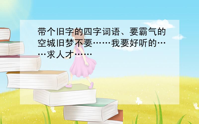 带个旧字的四字词语、要霸气的空城旧梦不要……我要好听的……求人才……