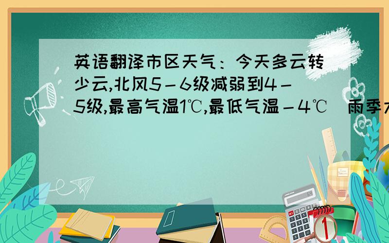 英语翻译市区天气：今天多云转少云,北风5－6级减弱到4－5级,最高气温1℃,最低气温－4℃．雨季大连地区明后两天少云,风力不大,气温变化不大