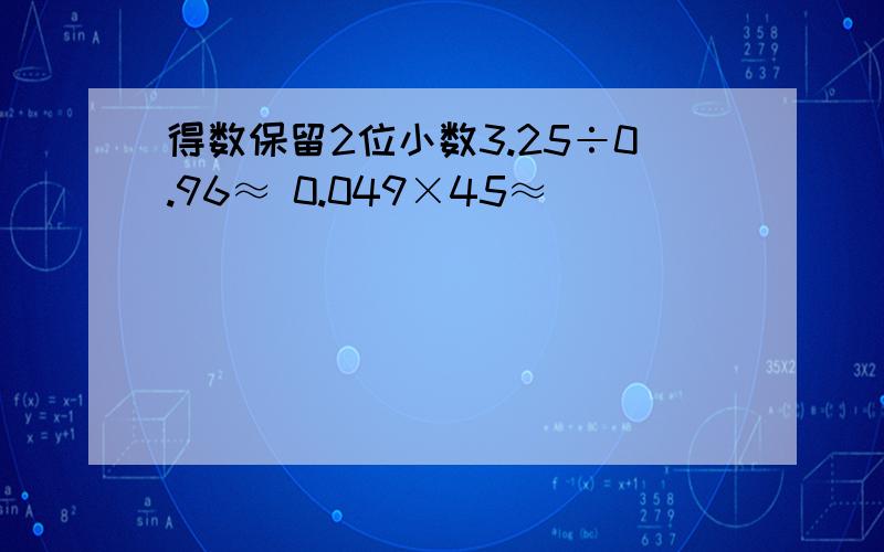 得数保留2位小数3.25÷0.96≈ 0.049×45≈