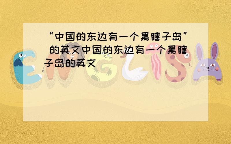 “中国的东边有一个黑瞎子岛” 的英文中国的东边有一个黑瞎子岛的英文