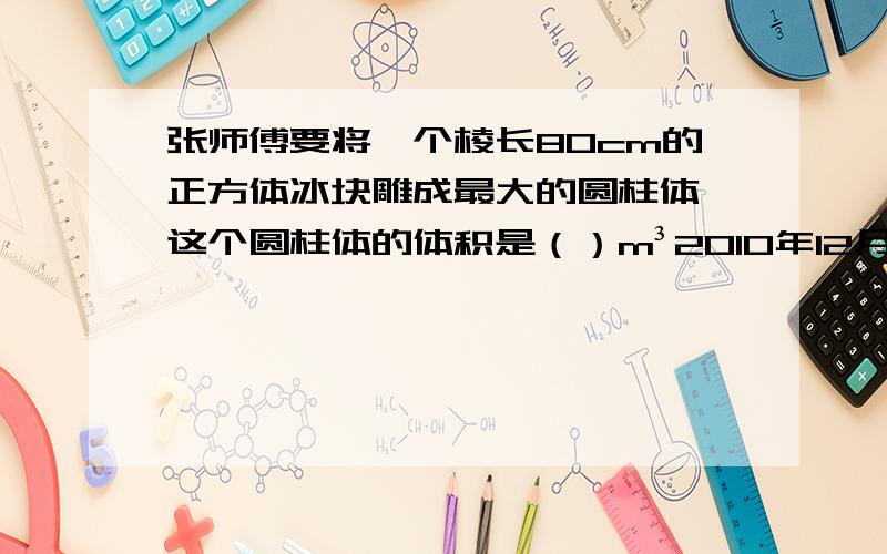 张师傅要将一个棱长80cm的正方体冰块雕成最大的圆柱体,这个圆柱体的体积是（）m³2010年12月26日,张叔叔因为买车向银行贷款50000元,贷款年限3年,年利润为5.85%.到期时,张叔叔应付利利息（