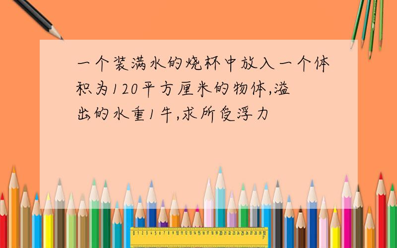 一个装满水的烧杯中放入一个体积为120平方厘米的物体,溢出的水重1牛,求所受浮力