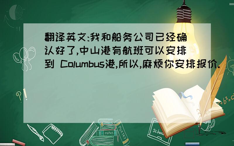 翻译英文:我和船务公司已经确认好了,中山港有航班可以安排到 Columbus港,所以,麻烦你安排报价.