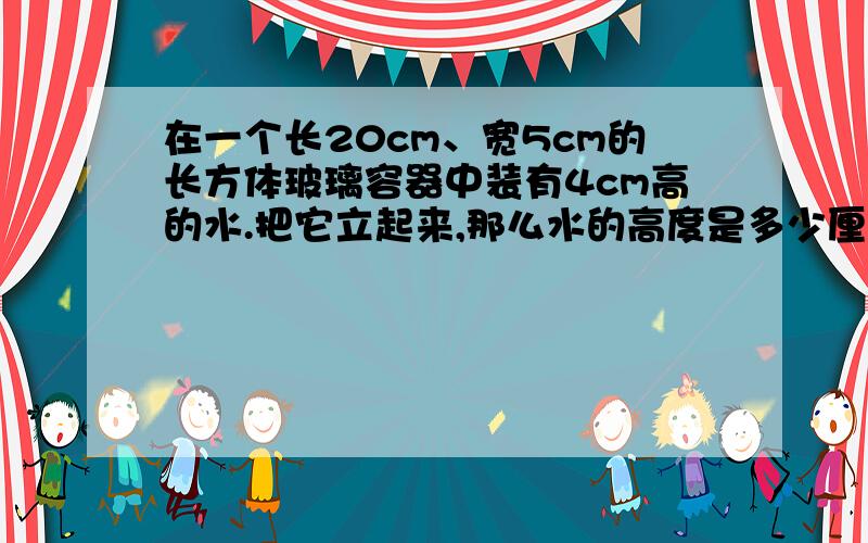 在一个长20cm、宽5cm的长方体玻璃容器中装有4cm高的水.把它立起来,那么水的高度是多少厘米?