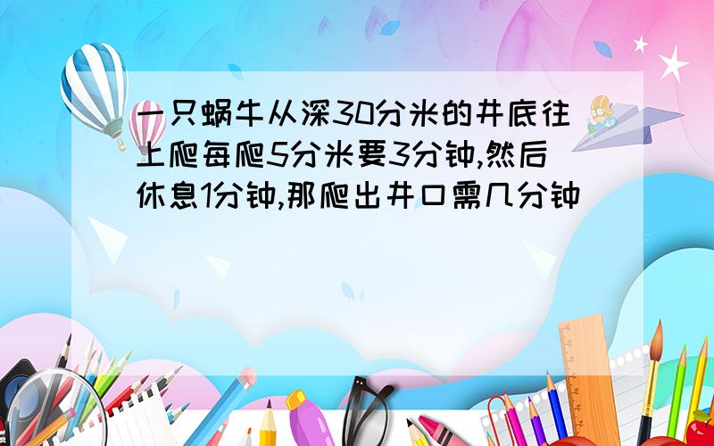 一只蜗牛从深30分米的井底往上爬每爬5分米要3分钟,然后休息1分钟,那爬出井口需几分钟