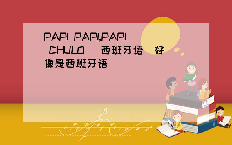 PAPI PAPI,PAPI CHULO （西班牙语）好像是西班牙语