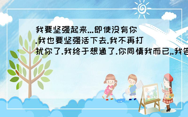 我要坚强起来...即使没有你.我也要坚强活下去.我不再打扰你了.我终于想通了.你同情我而已,.我告诉你.我不需要任何人的同情.我还是我自己.我还是独来独往..反正都习惯了.做什么都习惯了.